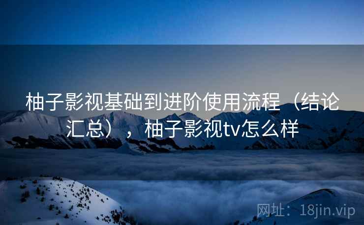柚子影视基础到进阶使用流程（结论汇总），柚子影视tv怎么样