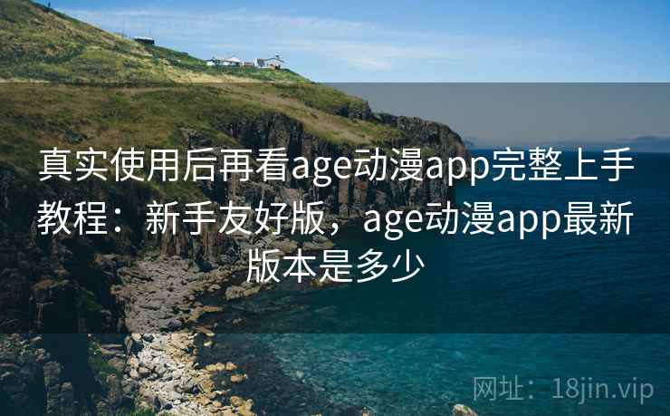 真实使用后再看age动漫app完整上手教程：新手友好版，age动漫app最新版本是多少