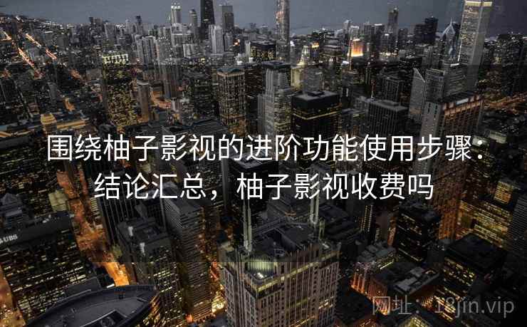 围绕柚子影视的进阶功能使用步骤：结论汇总，柚子影视收费吗