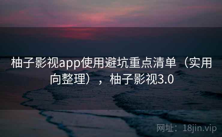 柚子影视app使用避坑重点清单（实用向整理），柚子影视3.0