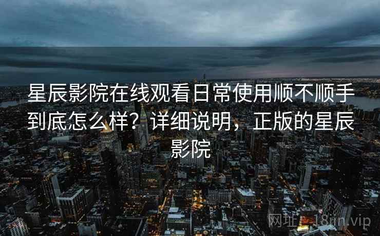 星辰影院在线观看日常使用顺不顺手到底怎么样？详细说明，正版的星辰影院