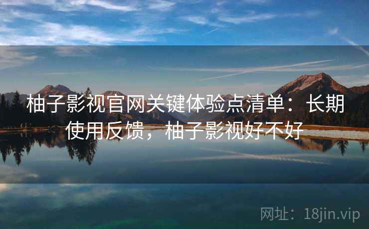 柚子影视官网关键体验点清单：长期使用反馈，柚子影视好不好