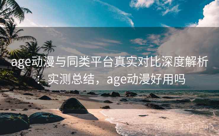 age动漫与同类平台真实对比深度解析：实测总结，age动漫好用吗