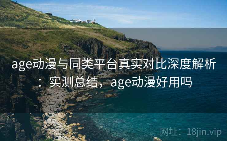 age动漫与同类平台真实对比深度解析：实测总结，age动漫好用吗
