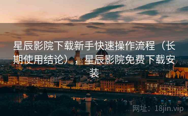 星辰影院下载新手快速操作流程（长期使用结论），星辰影院免费下载安装