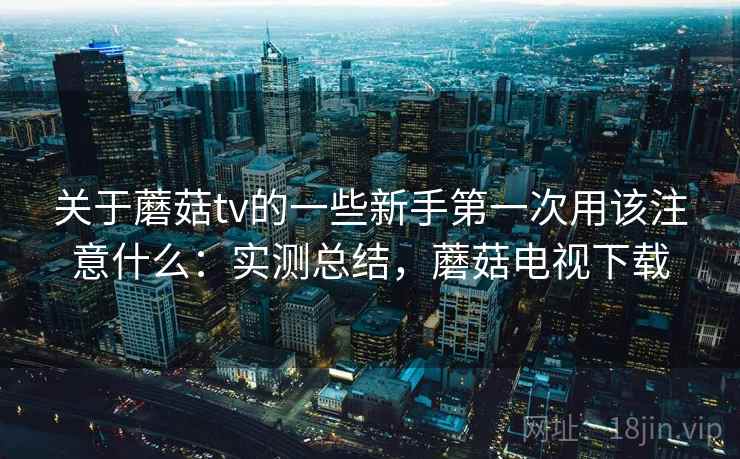 关于蘑菇tv的一些新手第一次用该注意什么：实测总结，蘑菇电视下载