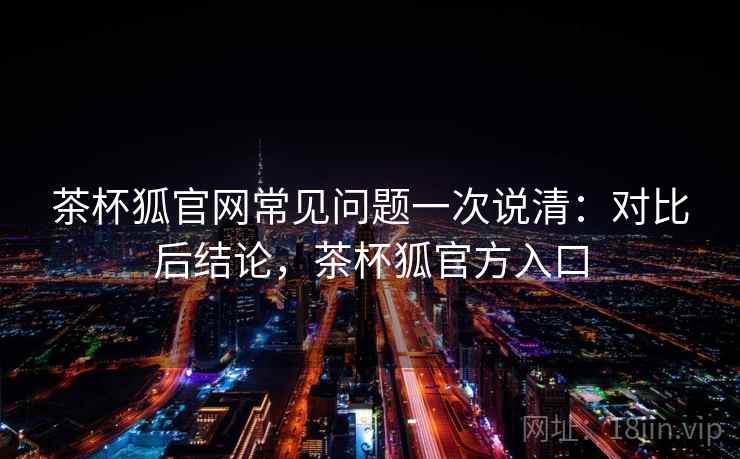 茶杯狐官网常见问题一次说清：对比后结论，茶杯狐官方入口