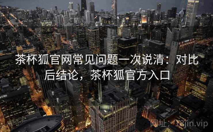 茶杯狐官网常见问题一次说清:对比后结论,茶杯狐官方入口 茶杯狐官网常见问题一次说清:对比后结论,茶杯狐官方入口