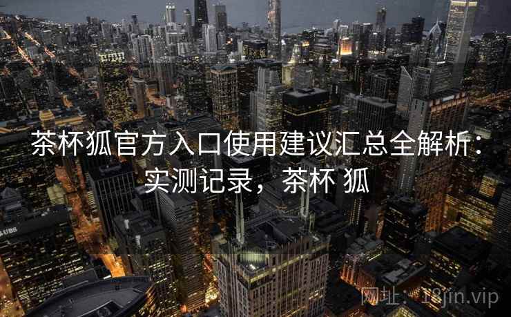 茶杯狐官方入口使用建议汇总全解析：实测记录，茶杯 狐