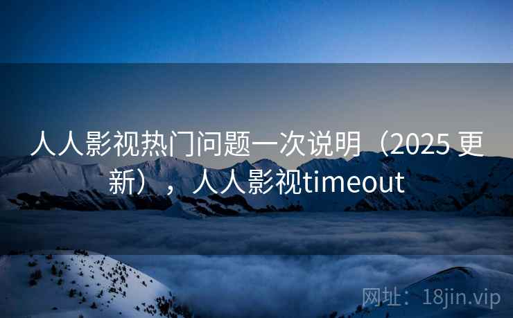 人人影视热门问题一次说明（2025 更新），人人影视timeout
