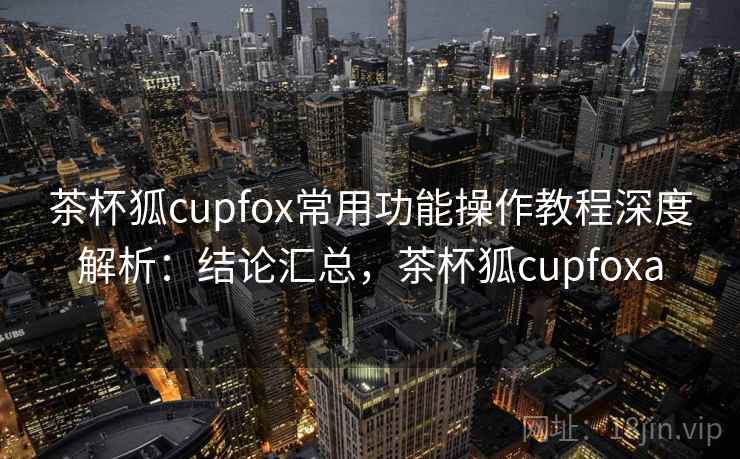 茶杯狐cupfox常用功能操作教程深度解析:结论汇总,茶杯狐cupfoxa 茶杯狐cupfox常用功能操作教程深度解析:结论汇总,茶杯狐cupfoxa