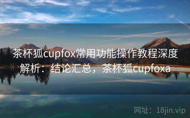 茶杯狐cupfox常用功能操作教程深度解析：结论汇总，茶杯狐cupfoxa