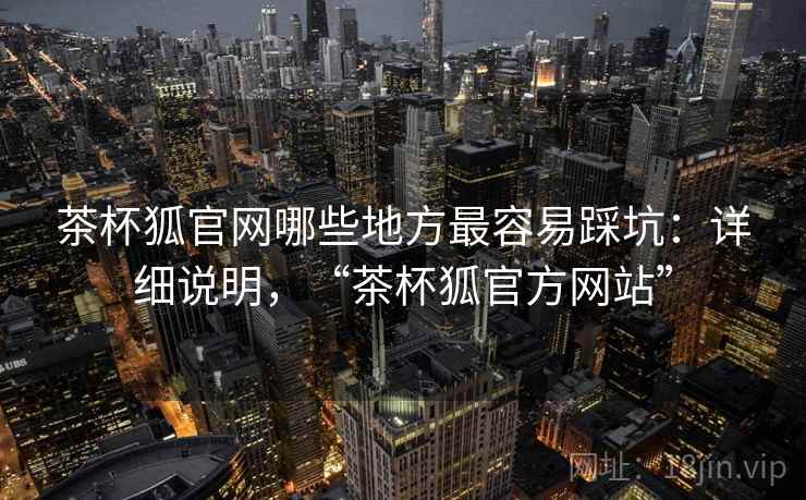 茶杯狐官网哪些地方最容易踩坑：详细说明，“茶杯狐官方网站”
