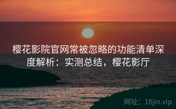 樱花影院官网常被忽略的功能清单深度解析：实测总结，樱花影厅