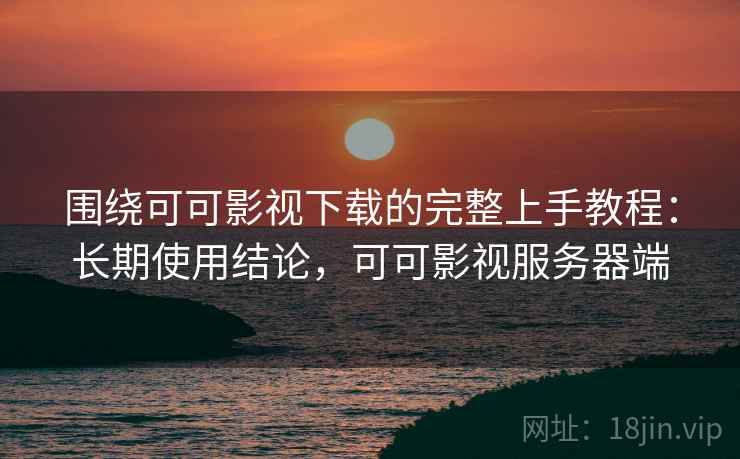 围绕可可影视下载的完整上手教程：长期使用结论，可可影视服务器端