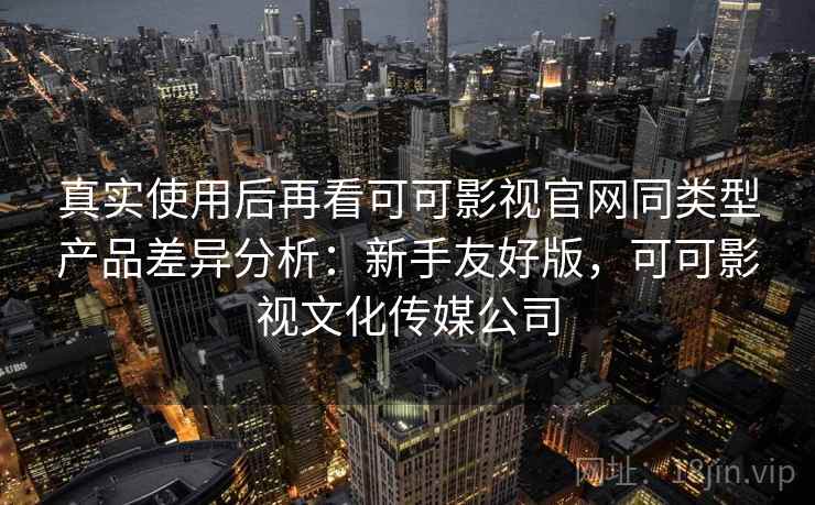 真实使用后再看可可影视官网同类型产品差异分析：新手友好版，可可影视文化传媒公司