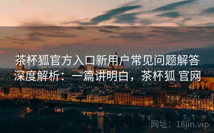 茶杯狐官方入口新用户常见问题解答深度解析：一篇讲明白，茶杯狐 官网
