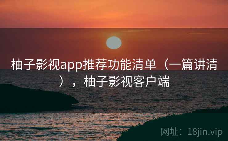柚子影视app推荐功能清单（一篇讲清），柚子影视客户端
