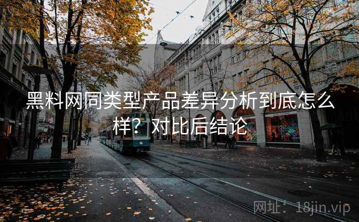 黑料网同类型产品差异分析到底怎么样？对比后结论