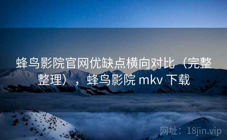 蜂鸟影院官网优缺点横向对比（完整整理），蜂鸟影院 mkv 下载