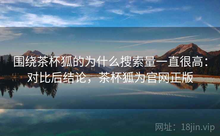 围绕茶杯狐的为什么搜索量一直很高：对比后结论，茶杯狐为官网正版