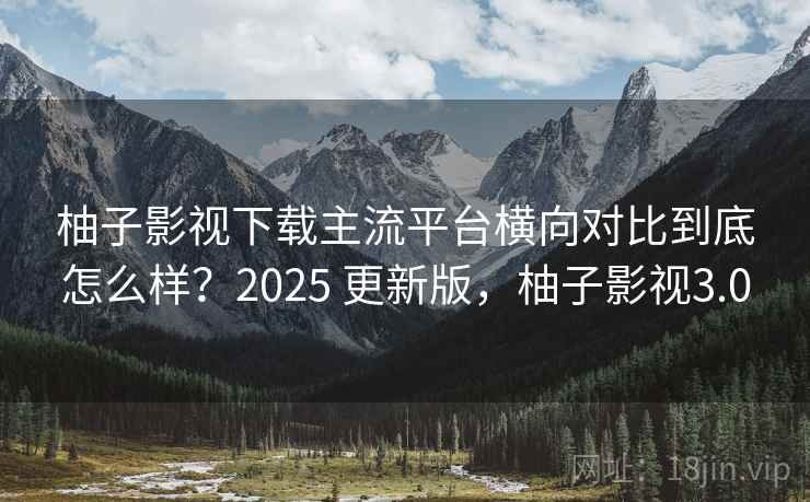 柚子影视下载主流平台横向对比到底怎么样？2025 更新版，柚子影视3.0