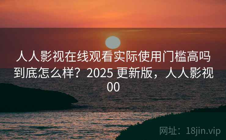 人人影视在线观看实际使用门槛高吗到底怎么样？2025 更新版，人人影视00