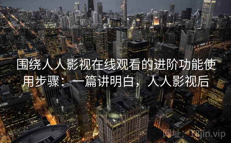 围绕人人影视在线观看的进阶功能使用步骤：一篇讲明白，人人影视后