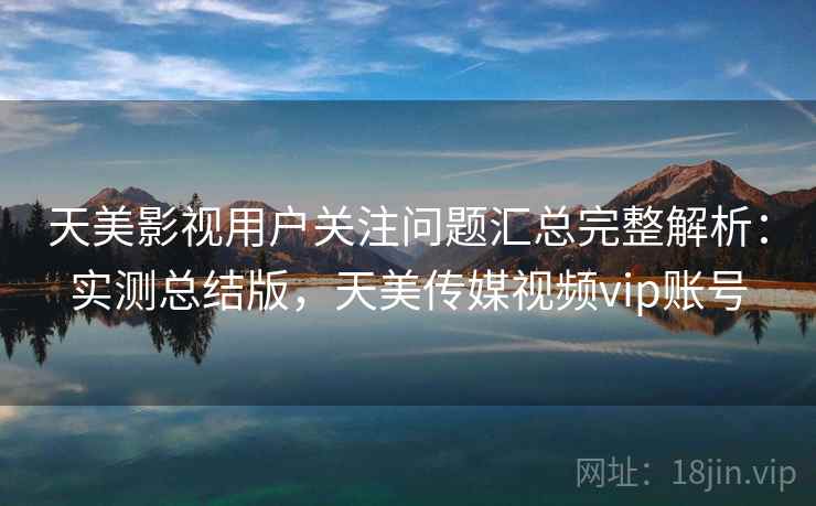 天美影视用户关注问题汇总完整解析：实测总结版，天美传媒视频vip账号
