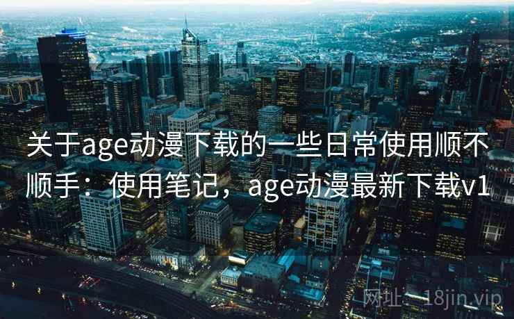 关于age动漫下载的一些日常使用顺不顺手：使用笔记，age动漫最新下载v1