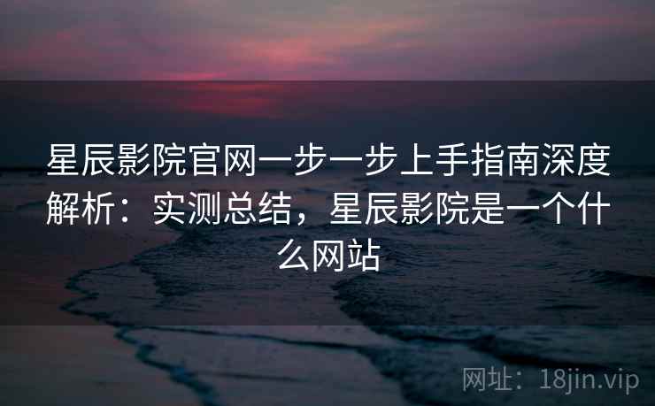 星辰影院官网一步一步上手指南深度解析：实测总结，星辰影院是一个什么网站