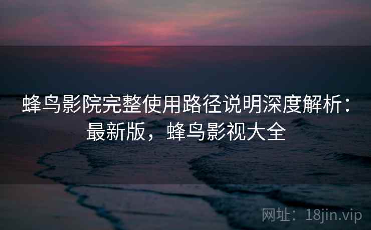 蜂鸟影院完整使用路径说明深度解析:最新版,蜂鸟影视大全 蜂鸟影院完整使用路径说明深度解析:最新版,蜂鸟影视大全