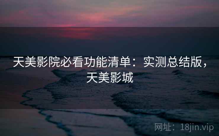 天美影院必看功能清单：实测总结版，天美影城