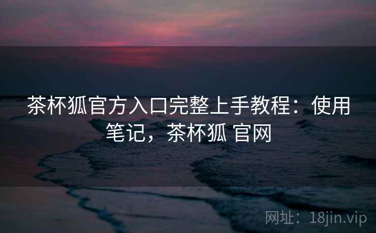 茶杯狐官方入口完整上手教程:使用笔记,茶杯狐 官网 茶杯狐官方入口完整上手教程:使用笔记,茶杯狐 官网