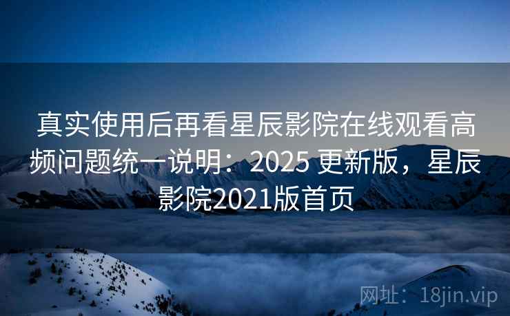 真实使用后再看星辰影院在线观看高频问题统一说明：2025 更新版，星辰影院2021版首页