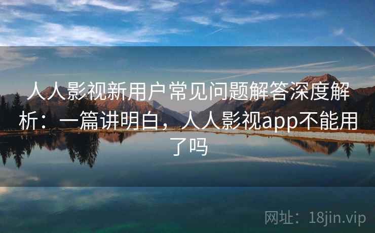 人人影视新用户常见问题解答深度解析：一篇讲明白，人人影视app不能用了吗