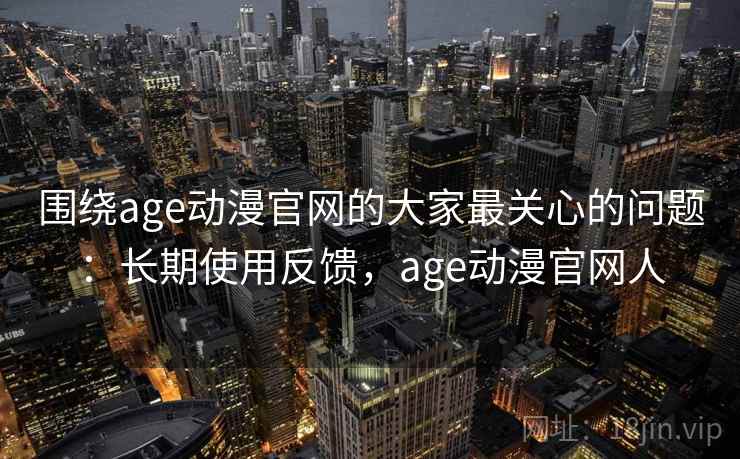 围绕age动漫官网的大家最关心的问题：长期使用反馈，age动漫官网人