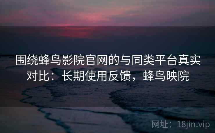 围绕蜂鸟影院官网的与同类平台真实对比：长期使用反馈，蜂鸟映院