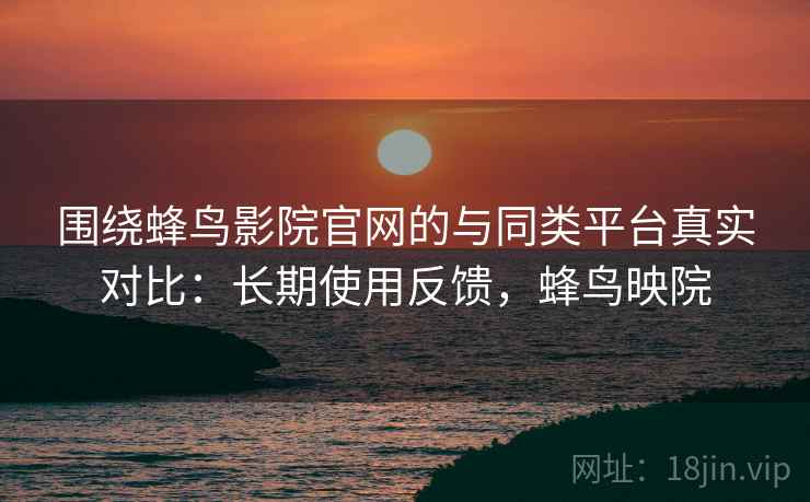 围绕蜂鸟影院官网的与同类平台真实对比：长期使用反馈，蜂鸟映院