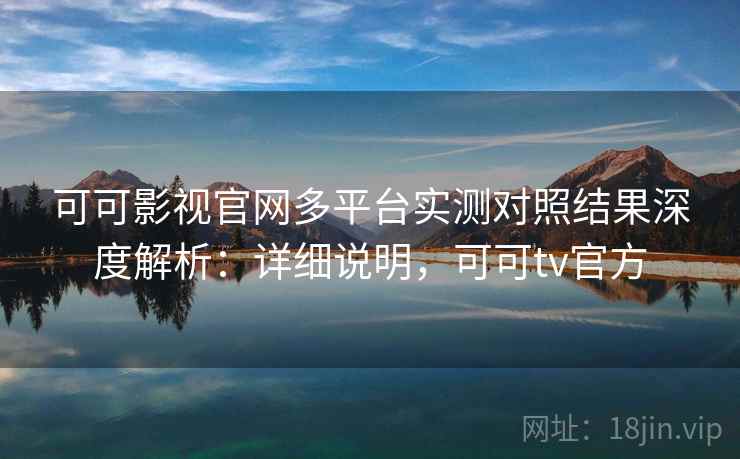 可可影视官网多平台实测对照结果深度解析：详细说明，可可tv官方