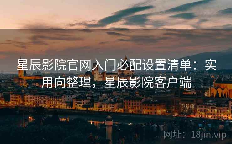 星辰影院官网入门必配设置清单：实用向整理，星辰影院客户端