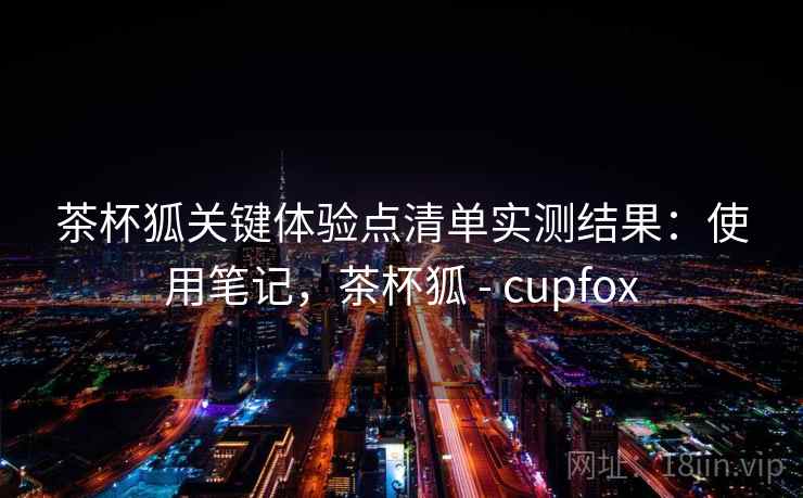 茶杯狐关键体验点清单实测结果：使用笔记，茶杯狐 - cupfox
