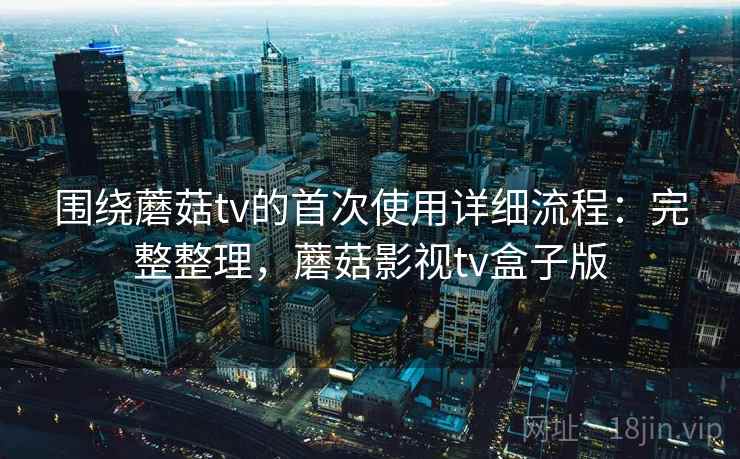 围绕蘑菇tv的首次使用详细流程：完整整理，蘑菇影视tv盒子版