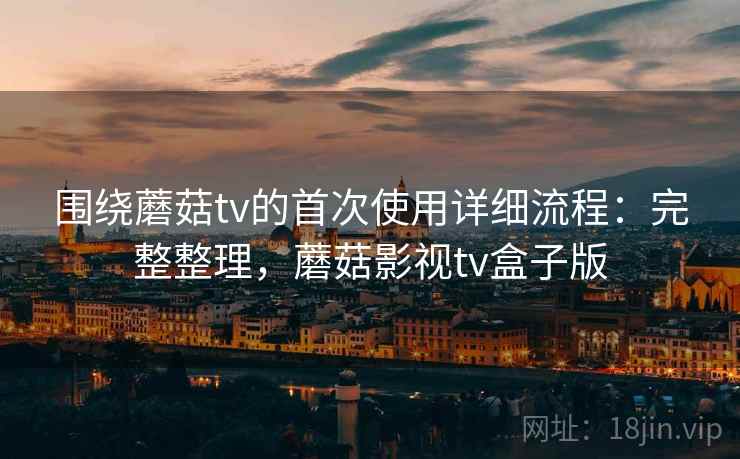 围绕蘑菇tv的首次使用详细流程：完整整理，蘑菇影视tv盒子版