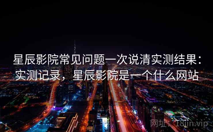 星辰影院常见问题一次说清实测结果：实测记录，星辰影院是一个什么网站