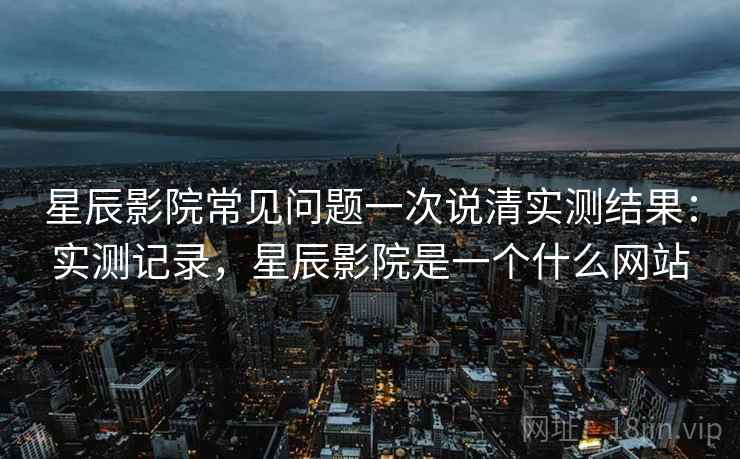 星辰影院常见问题一次说清实测结果：实测记录，星辰影院是一个什么网站
