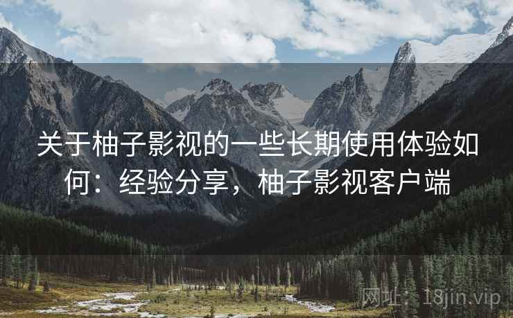 关于柚子影视的一些长期使用体验如何：经验分享，柚子影视客户端