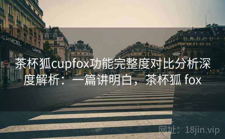 茶杯狐cupfox功能完整度对比分析深度解析:一篇讲明白,茶杯狐 fox 茶杯狐cupfox功能完整度对比分析深度解析:一篇讲明白,茶杯狐 fox