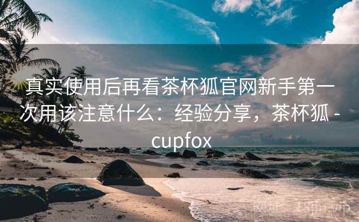 真实使用后再看茶杯狐官网新手第一次用该注意什么:经验分享,茶杯狐 - cupfox 真实使用后再看茶杯狐官网新手第一次用该注意什么:经验分享,茶杯狐 - cupfox