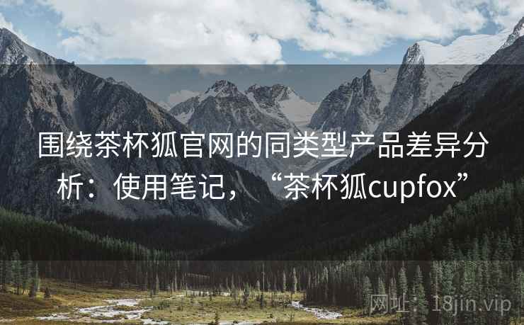 围绕茶杯狐官网的同类型产品差异分析:使用笔记,“茶杯狐cupfox” 围绕茶杯狐官网的同类型产品差异分析:使用笔记,“茶杯狐cupfox”